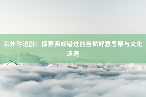 常州附进游：探索弗成错过的当然好意思景与文化遗迹